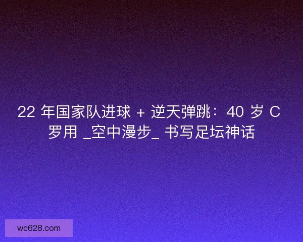 22 年国家队进球 + 逆天弹跳：40 岁 C 罗用 _空中漫步_ 书写足坛神话