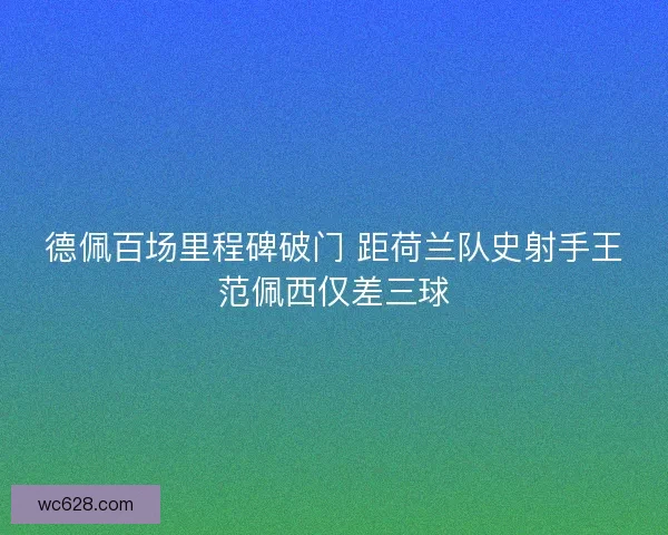 德佩百场里程碑破门 距荷兰队史射手王范佩西仅差三球 德佩百场里程碑破门 距荷兰队史射手王范佩西仅差三球