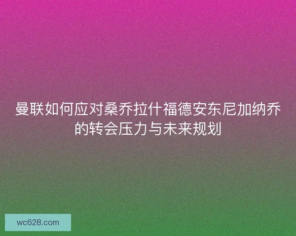 曼联如何应对桑乔拉什福德安东尼加纳乔的转会压力与未来规划 曼联如何应对桑乔拉什福德安东尼加纳乔的转会压力与未来规划