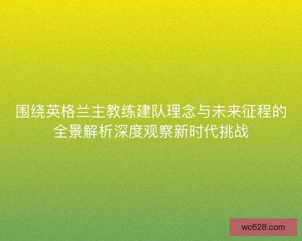 围绕英格兰主教练建队理念与未来征程的全景解析深度观察新时代挑战
