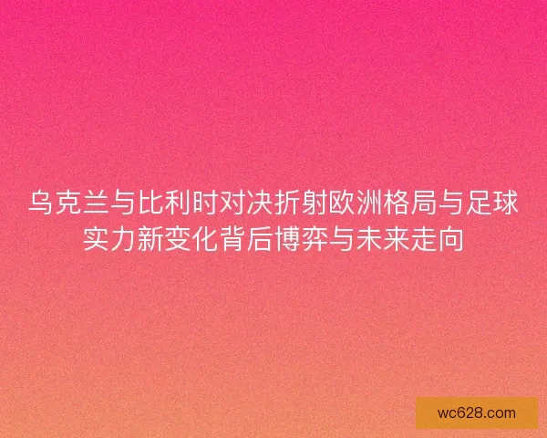 乌克兰与比利时对决折射欧洲格局与足球实力新变化背后博弈与未来走向