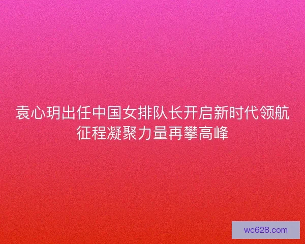 袁心玥出任中国女排队长开启新时代领航征程凝聚力量再攀高峰 袁心玥出任中国女排队长开启新时代领航征程凝聚力量再攀高峰