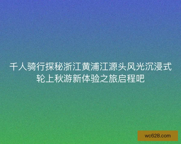 千人骑行探秘浙江黄浦江源头风光沉浸式轮上秋游新体验之旅启程吧