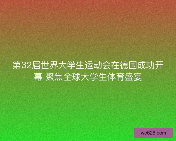 第32届世界大学生运动会在德国成功开幕 聚焦全球大学生体育盛宴