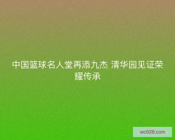 中国篮球名人堂再添九杰 清华园见证荣耀传承