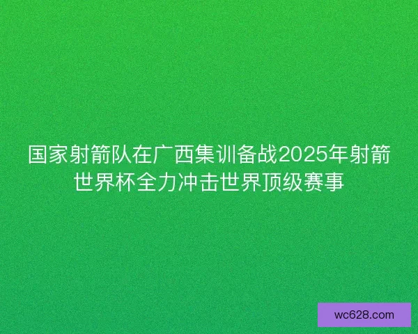 国家射箭队在广西集训备战2025年射箭世界杯全力冲击世界顶级赛事