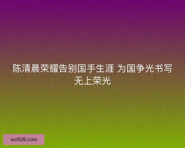 陈清晨荣耀告别国手生涯 为国争光书写无上荣光