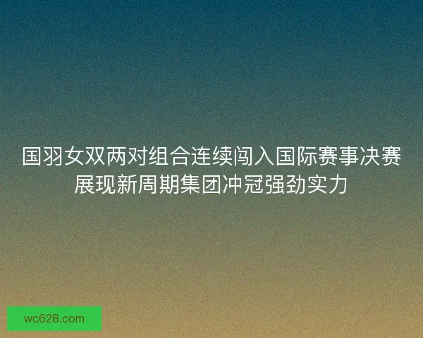 国羽女双两对组合连续闯入国际赛事决赛展现新周期集团冲冠强劲实力